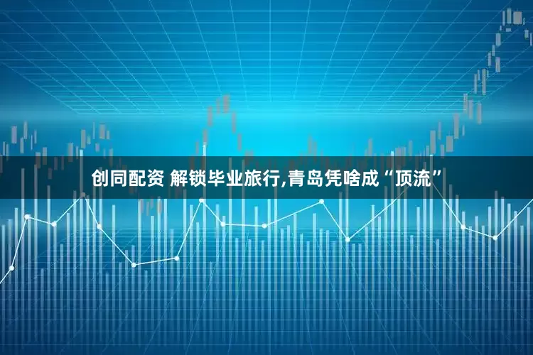 创同配资 解锁毕业旅行,青岛凭啥成“顶流”