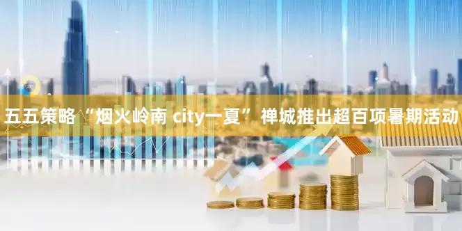 五五策略 “烟火岭南 city一夏” 禅城推出超百项暑期活动