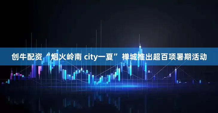 创牛配资 “烟火岭南 city一夏” 禅城推出超百项暑期活动