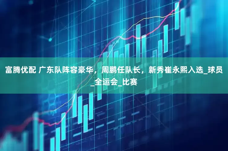 富腾优配 广东队阵容豪华，周鹏任队长，新秀崔永熙入选_球员_全运会_比赛