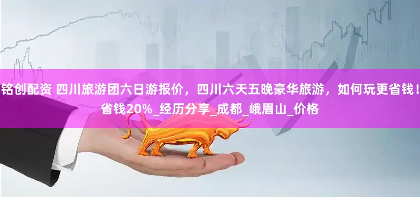 铭创配资 四川旅游团六日游报价，四川六天五晚豪华旅游，如何玩更省钱！省钱20%_经历分享_成都_峨眉山_价格