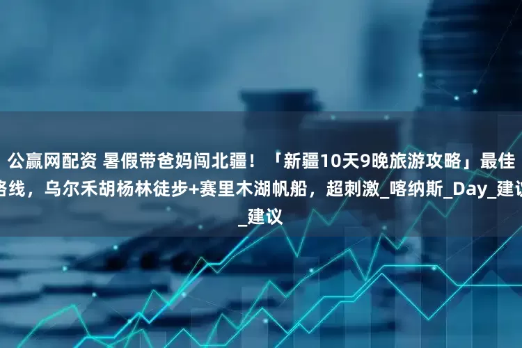 公赢网配资 暑假带爸妈闯北疆！「新疆10天9晚旅游攻略」最佳路线，乌尔禾胡杨林徒步+赛里木湖帆船，超刺激_喀纳斯_Day_建议