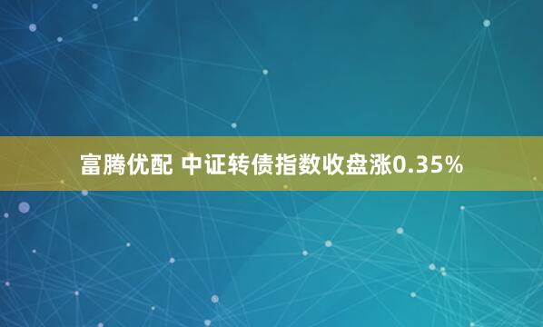 富腾优配 中证转债指数收盘涨0.35%