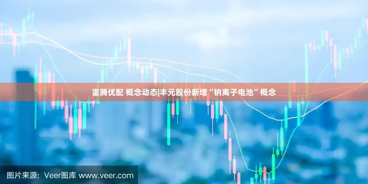 富腾优配 概念动态|丰元股份新增“钠离子电池”概念