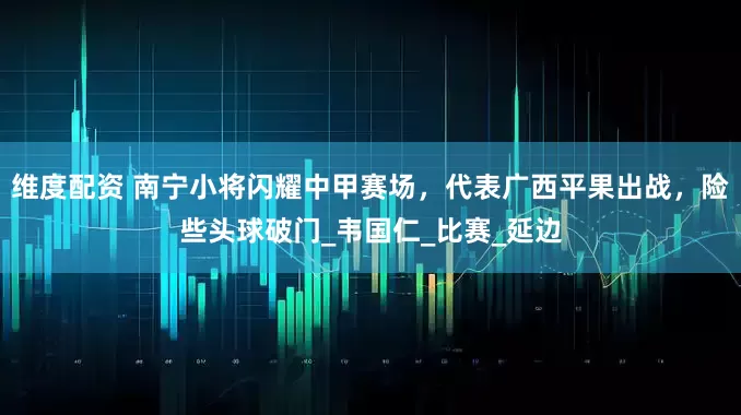 维度配资 南宁小将闪耀中甲赛场，代表广西平果出战，险些头球破门_韦国仁_比赛_延边