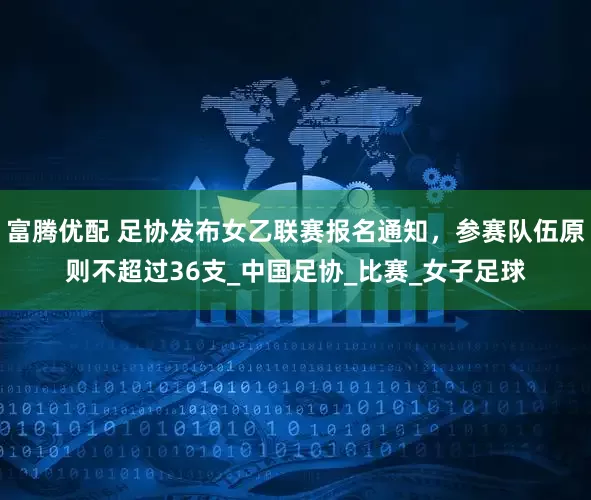 富腾优配 足协发布女乙联赛报名通知，参赛队伍原则不超过36支_中国足协_比赛_女子足球