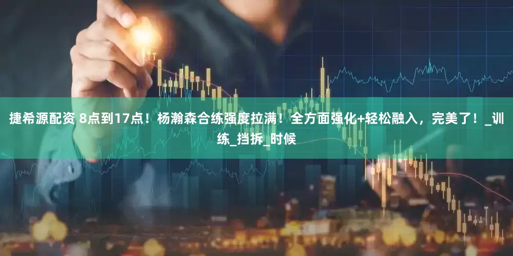 捷希源配资 8点到17点！杨瀚森合练强度拉满！全方面强化+轻松融入，完美了！_训练_挡拆_时候