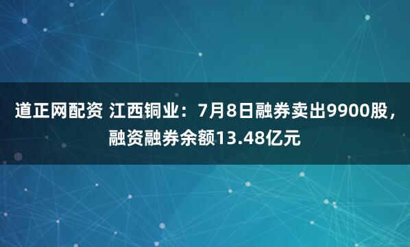 道正网配资 江西铜业：7月8日融券卖出9900股，融资融券余额13.48亿元