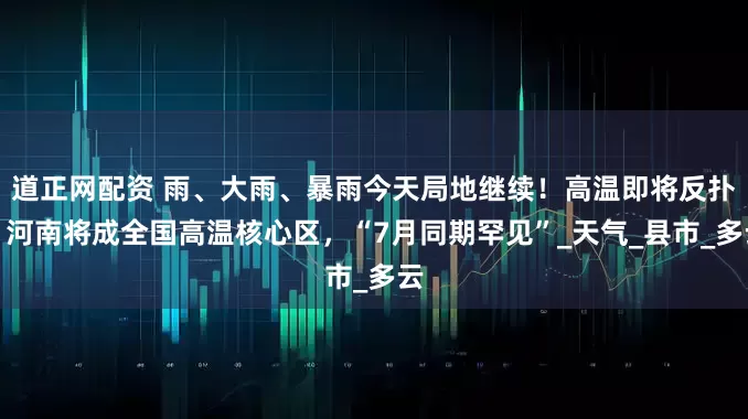 道正网配资 雨、大雨、暴雨今天局地继续！高温即将反扑，河南将成全国高温核心区，“7月同期罕见”_天气_县市_多云