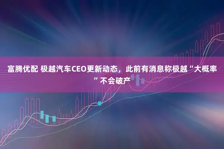 富腾优配 极越汽车CEO更新动态，此前有消息称极越“大概率”不会破产
