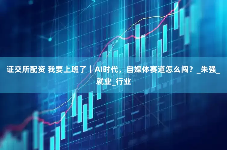 证交所配资 我要上班了｜AI时代，自媒体赛道怎么闯？_朱强_就业_行业