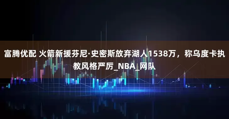 富腾优配 火箭新援芬尼·史密斯放弃湖人1538万，称乌度卡执教风格严厉_NBA_网队