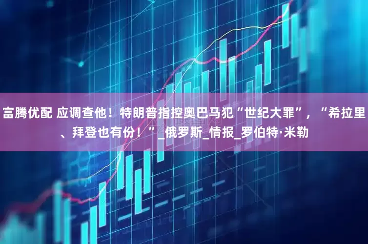 富腾优配 应调查他！特朗普指控奥巴马犯“世纪大罪”，“希拉里、拜登也有份！”_俄罗斯_情报_罗伯特·米勒