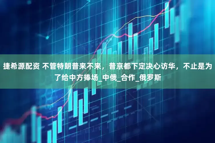 捷希源配资 不管特朗普来不来，普京都下定决心访华，不止是为了给中方捧场_中俄_合作_俄罗斯