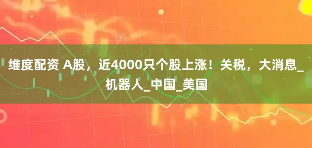 维度配资 A股，近4000只个股上涨！关税，大消息_机器人_中国_美国