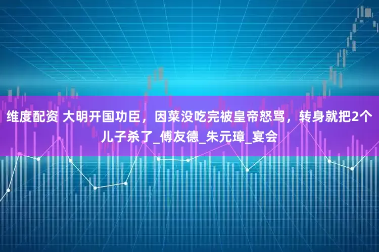 维度配资 大明开国功臣，因菜没吃完被皇帝怒骂，转身就把2个儿子杀了_傅友德_朱元璋_宴会
