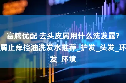 富腾优配 去头皮屑用什么洗发露?去屑止痒控油洗发水推荐_护发_头发_环境