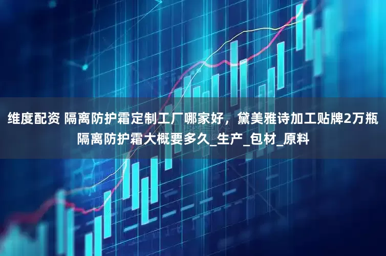 维度配资 隔离防护霜定制工厂哪家好，黛美雅诗加工贴牌2万瓶隔离防护霜大概要多久_生产_包材_原料