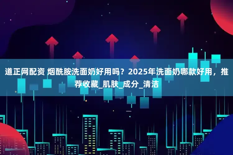 道正网配资 烟酰胺洗面奶好用吗？2025年洗面奶哪款好用，推荐收藏_肌肤_成分_清洁