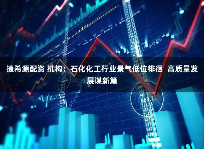 捷希源配资 机构：石化化工行业景气低位徘徊  高质量发展谋新篇