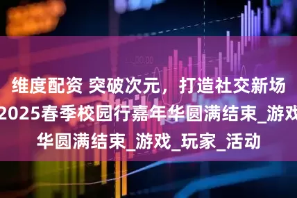维度配资 突破次元,打造社交新场景!西山居2025春季校园行嘉年华圆满结束_游戏_玩家_活动