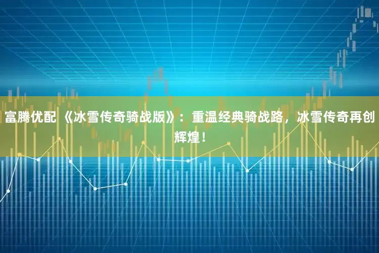 富腾优配 《冰雪传奇骑战版》：重温经典骑战路，冰雪传奇再创辉煌！