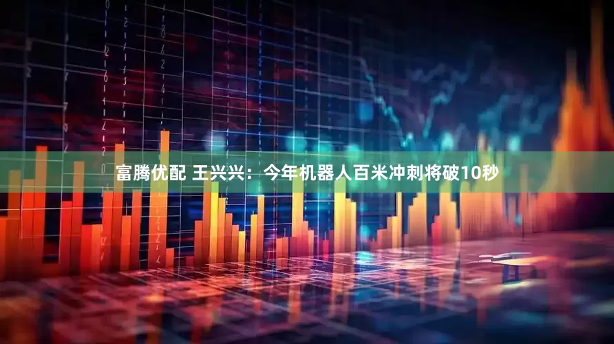 富腾优配 王兴兴：今年机器人百米冲刺将破10秒