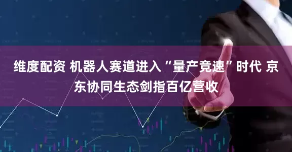 维度配资 机器人赛道进入“量产竞速”时代 京东协同生态剑指百亿营收