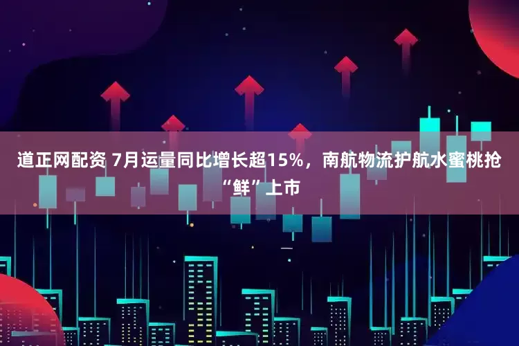 道正网配资 7月运量同比增长超15%，南航物流护航水蜜桃抢“鲜”上市