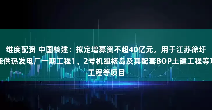 维度配资 中国核建：拟定增募资不超40亿元，用于江苏徐圩核能供热发电厂一期工程1、2号机组核岛及其配套BOP土建工程等项目